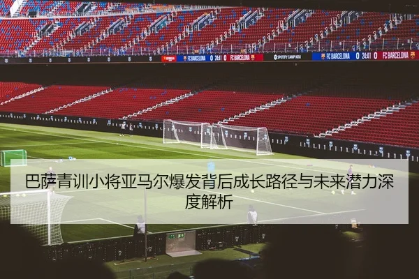 巴萨青训小将亚马尔爆发背后成长路径与未来潜力深度解析