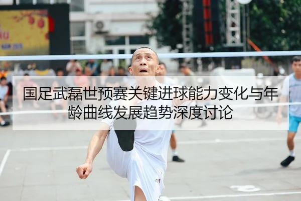 国足武磊世预赛关键进球能力变化与年龄曲线发展趋势深度讨论