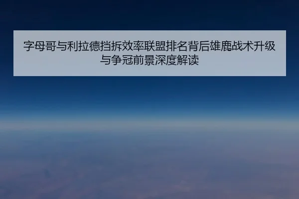 字母哥与利拉德挡拆效率联盟排名背后雄鹿战术升级与争冠前景深度解读