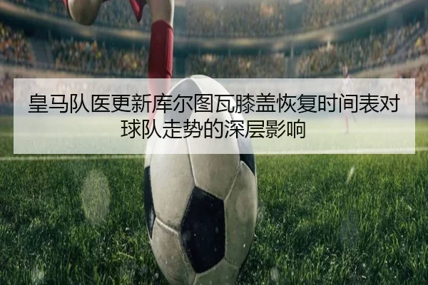 皇马队医更新库尔图瓦膝盖恢复时间表对球队走势的深层影响